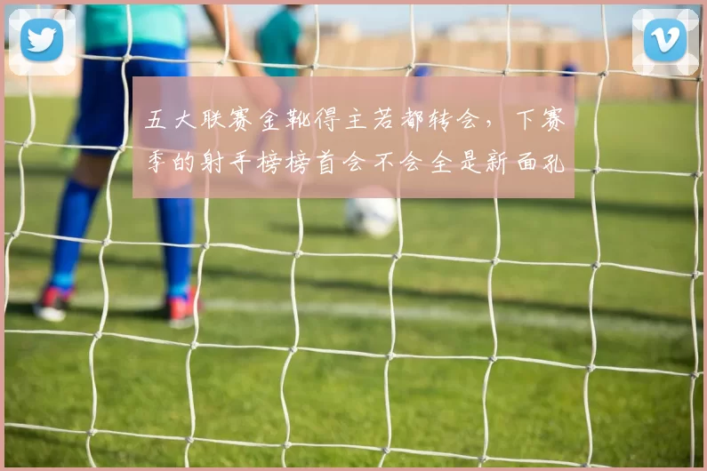 五大联赛金靴得主若都转会，下赛季的射手榜榜首会不会全是新面孔