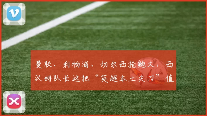 曼联、利物浦、切尔西抢鲍文，西汉姆队长这把“英超本土尖刀”值不值得三强争破头