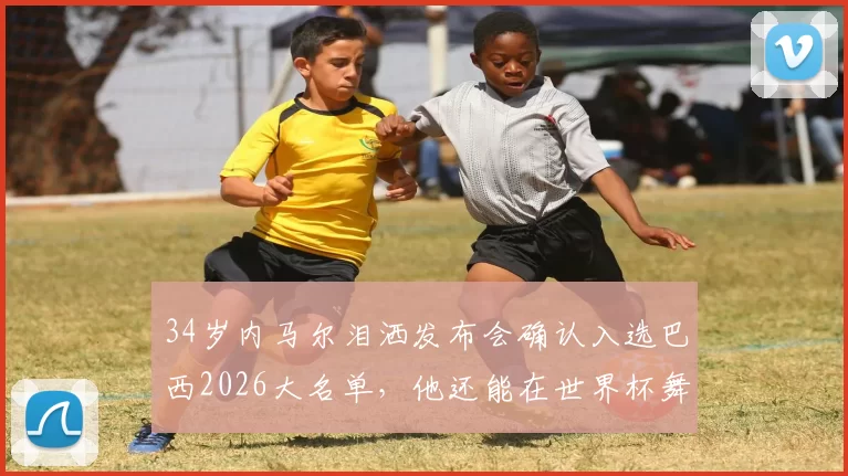 34岁内马尔泪洒发布会确认入选巴西2026大名单，他还能在世界杯舞台上找回巅峰状态吗